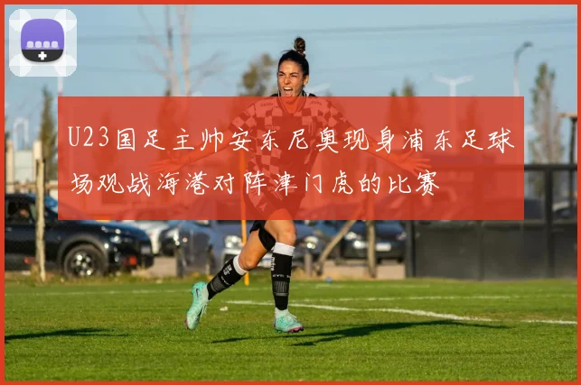 U23国足主帅安东尼奥现身浦东足球场观战海港对阵津门虎的比赛
